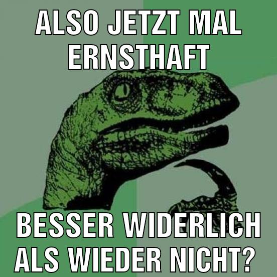 Also jetzt mal ernsthaft Besser widerlich als wieder nicht?