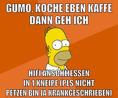 Gumo, koche eben kaffe dann geh ich hifi anschließen in 1 kneipe (pls nicht petzen bin ja krankgeschrieben)