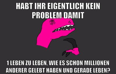 habt ihr eigentlich kein problem damit 1 leben zu leben, wie es schon millionen anderer gelebt haben und gerade leben?