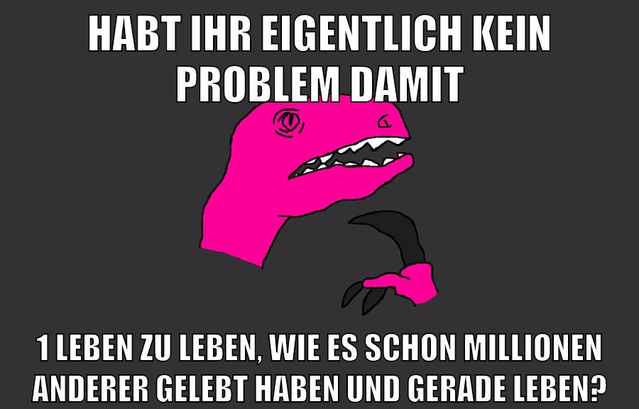 habt ihr eigentlich kein problem damit 1 leben zu leben, wie es schon millionen anderer gelebt haben und gerade leben?