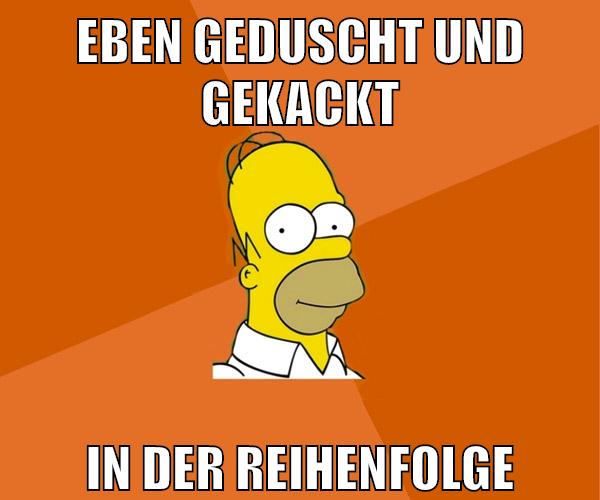 eben geduscht und gekackt in der reihenfolge