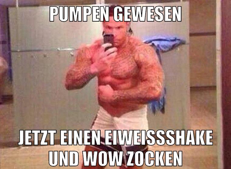 pumpen gewesen jetzt einen eiweißshake und wow zocken