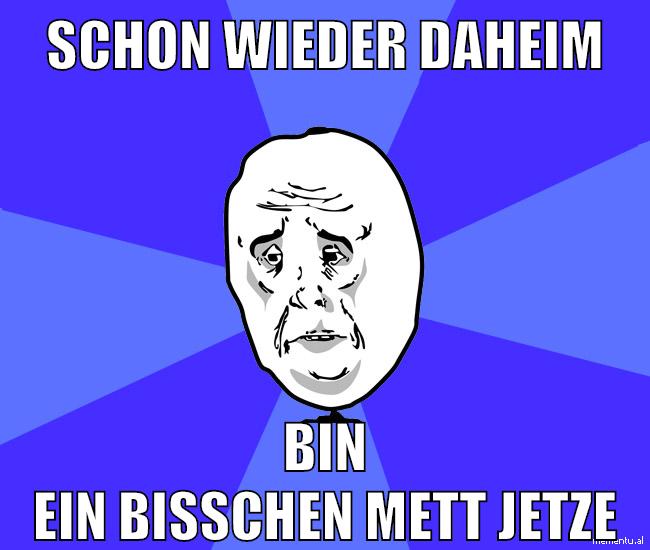 schon wieder daheim bin ein bisschen mett jetze