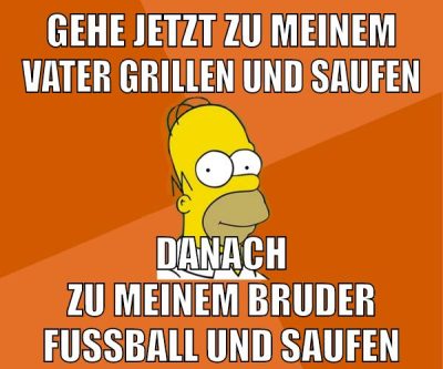 gehe jetzt zu meinem vater grillen und saufen danach zu meinem bruder fußball und saufen