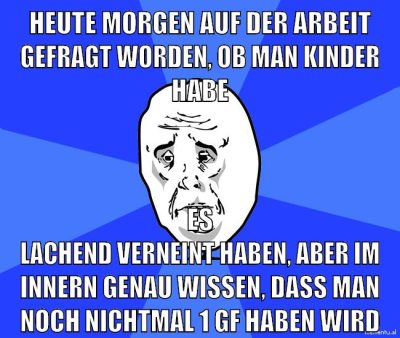 heute morgen auf der arbeit gefragt worden, ob man kinder habe es lachend verneint haben, aber im innern genau wissen, dass man noch nichtmal 1 gf haben wird
