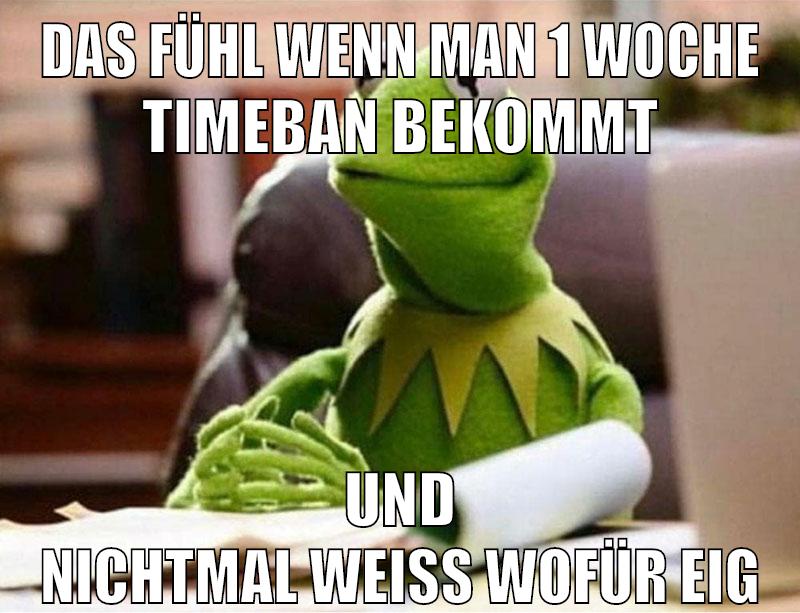 das fühl wenn man 1 woche timeban bekommt und nichtmal weiß wofür eig
