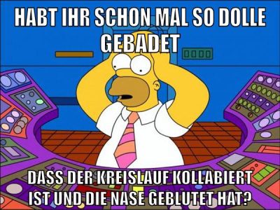 habt ihr schon mal so dolle gebadet dass der kreislauf kollabiert ist und die nase geblutet hat?