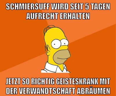 schmiersuff wird seit 5 tagen aufrecht erhalten jetzt so richtig geisteskrank mit der verwandtschaft abräumen