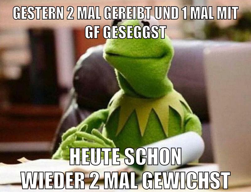 gestern 2 mal gereibt und 1 mal mit gf geseggst heute schon wieder 2 mal gewichst
