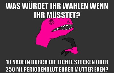 was würdet ihr wählen wenn ihr müsstet? 10 nadeln durch die eichel stecken oder 250 ml periodenblut eurer mutter exen?